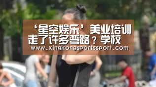 ‘星空娱乐’美业培训走了许多弯路?学校多,套路多,两招教你挑选正规学校!(图2) 星空体育